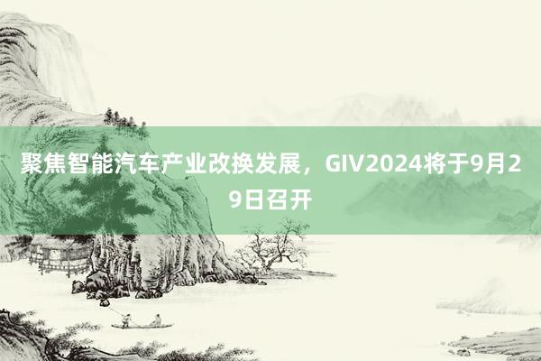 聚焦智能汽车产业改换发展，GIV2024将于9月29日召开