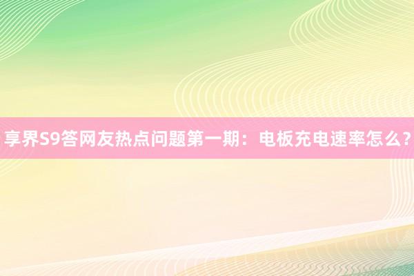 享界S9答网友热点问题第一期：电板充电速率怎么？
