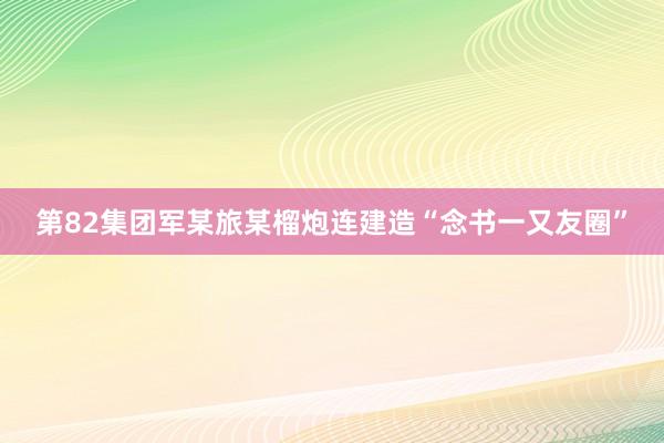 第82集团军某旅某榴炮连建造“念书一又友圈”