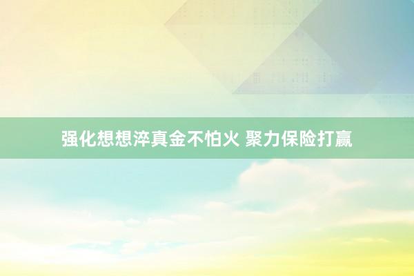 强化想想淬真金不怕火 聚力保险打赢