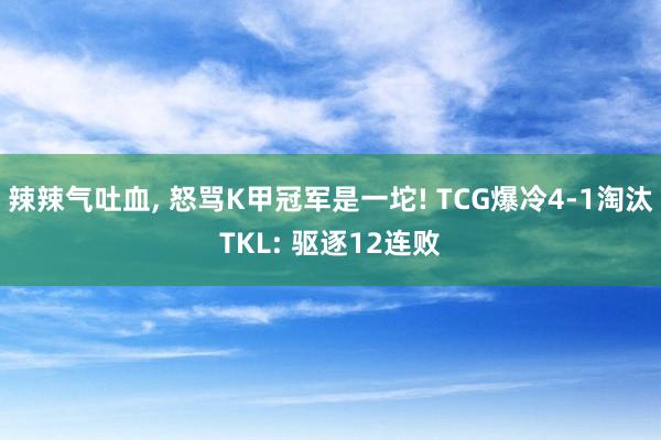 辣辣气吐血, 怒骂K甲冠军是一坨! TCG爆冷4-1淘汰TKL: 驱逐12连败