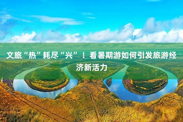 文旅“热”耗尽“兴” ！看暑期游如何引发旅游经济新活力