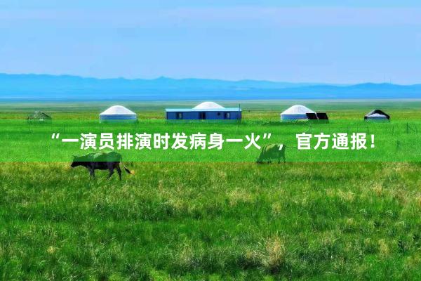 “一演员排演时发病身一火”，官方通报！
