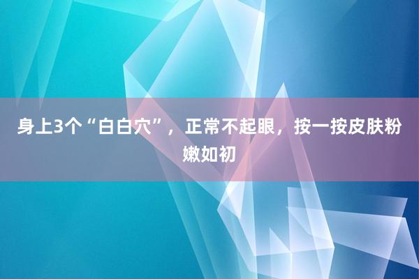 身上3个“白白穴”，正常不起眼，按一按皮肤粉嫩如初