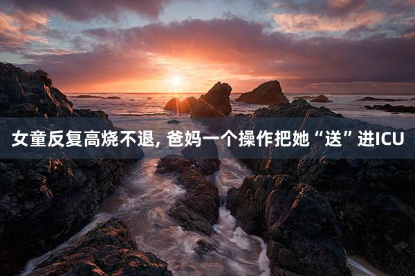 女童反复高烧不退, 爸妈一个操作把她“送”进ICU