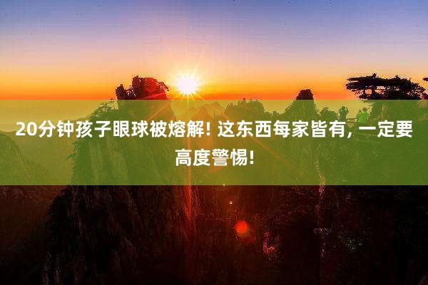 20分钟孩子眼球被熔解! 这东西每家皆有, 一定要高度警惕!