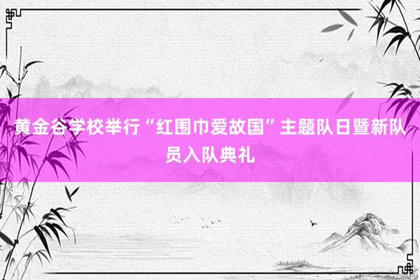 黄金谷学校举行“红围巾爱故国”主题队日暨新队员入队典礼