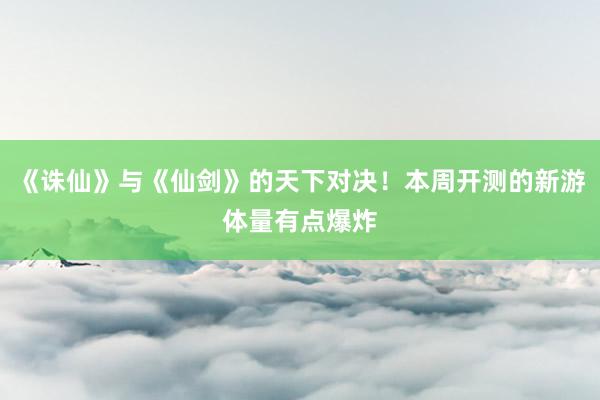《诛仙》与《仙剑》的天下对决！本周开测的新游体量有点爆炸
