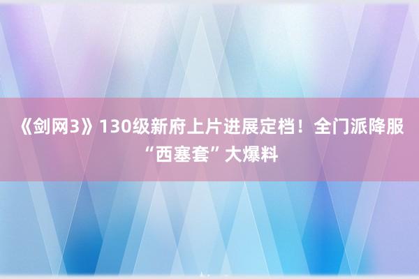 《剑网3》130级新府上片进展定档！全门派降服“西塞套”大爆料