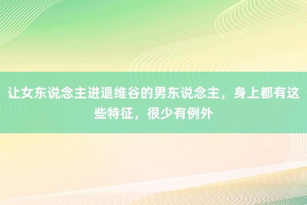 让女东说念主进退维谷的男东说念主，身上都有这些特征，很少有例外