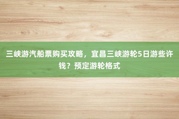 三峡游汽船票购买攻略，宜昌三峡游轮5日游些许钱？预定游轮格式