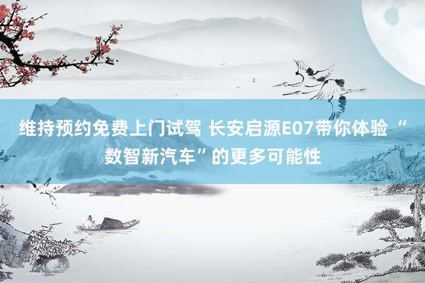 维持预约免费上门试驾 长安启源E07带你体验 “数智新汽车”的更多可能性