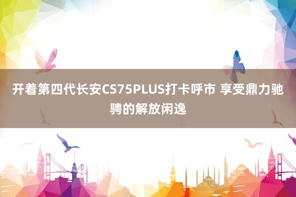 开着第四代长安CS75PLUS打卡呼市 享受鼎力驰骋的解放闲逸