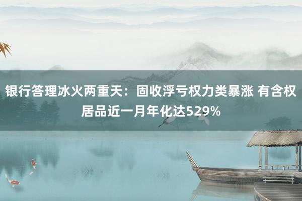 银行答理冰火两重天：固收浮亏权力类暴涨 有含权居品近一月年化达529%