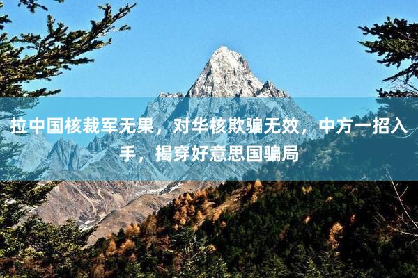 拉中国核裁军无果，对华核欺骗无效，中方一招入手，揭穿好意思国骗局