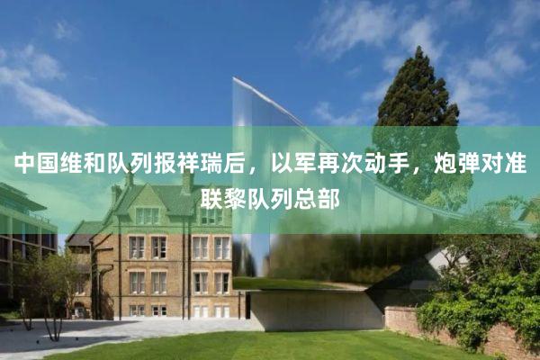 中国维和队列报祥瑞后，以军再次动手，炮弹对准联黎队列总部