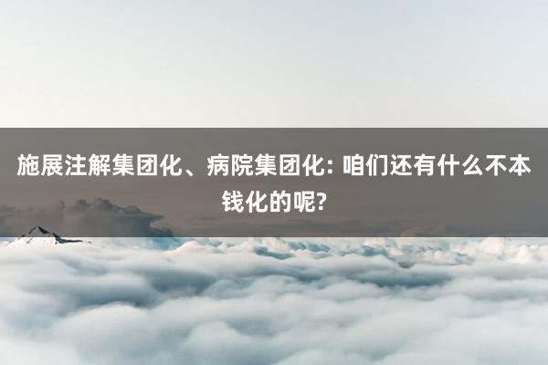 施展注解集团化、病院集团化: 咱们还有什么不本钱化的呢?
