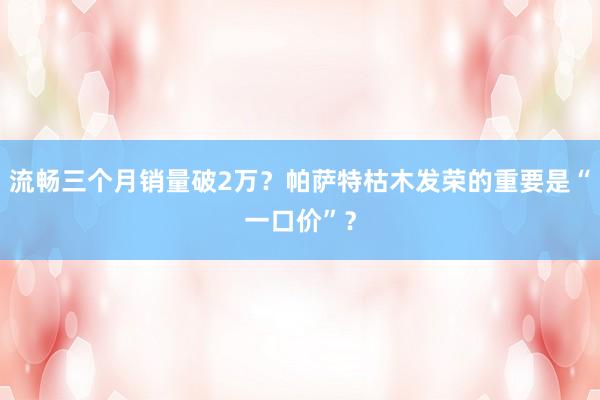 流畅三个月销量破2万？帕萨特枯木发荣的重要是“一口价”？