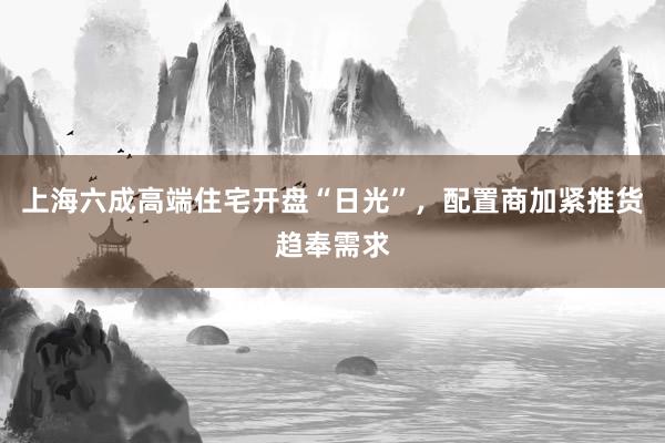 上海六成高端住宅开盘“日光”，配置商加紧推货趋奉需求