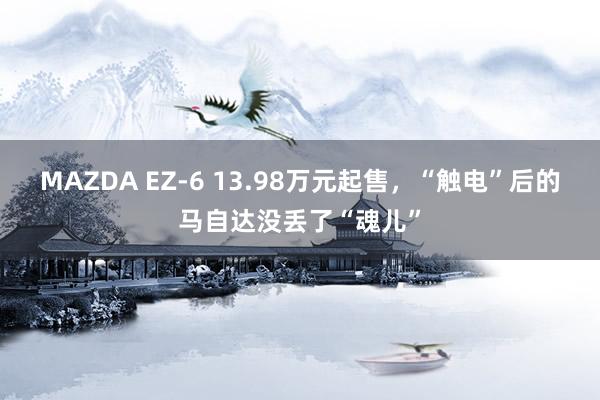 MAZDA EZ-6 13.98万元起售，“触电”后的马自达没丢了“魂儿”