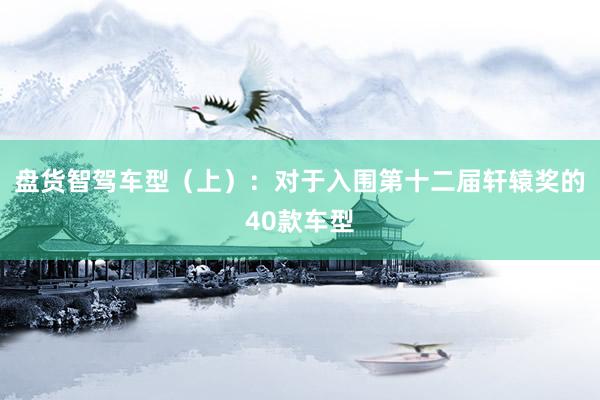 盘货智驾车型（上）：对于入围第十二届轩辕奖的40款车型