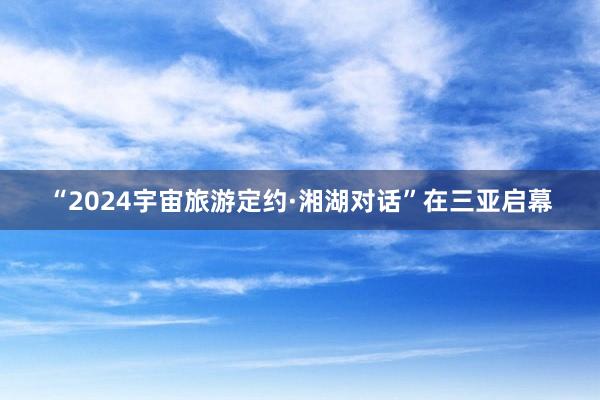 “2024宇宙旅游定约·湘湖对话”在三亚启幕
