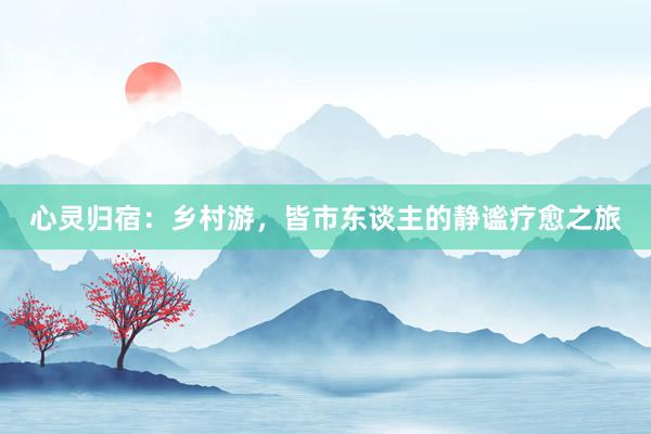 心灵归宿：乡村游，皆市东谈主的静谧疗愈之旅