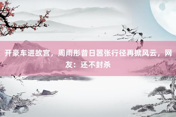 开豪车进故宫，周雨彤昔日嚣张行径再掀风云，网友：还不封杀