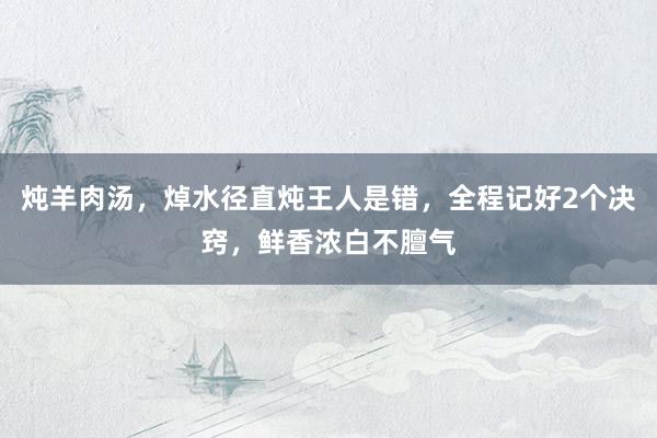 炖羊肉汤，焯水径直炖王人是错，全程记好2个决窍，鲜香浓白不膻气