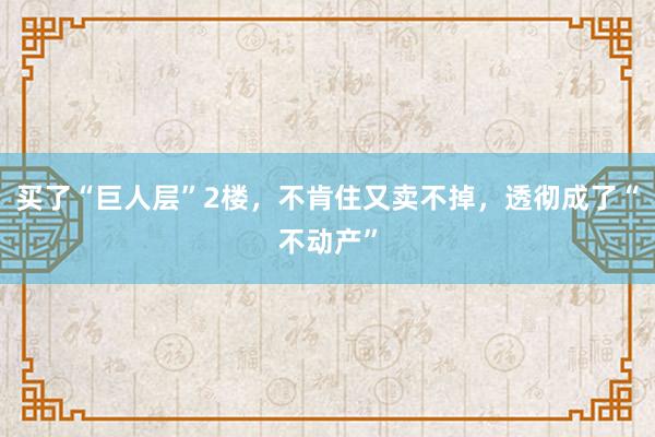 买了“巨人层”2楼，不肯住又卖不掉，透彻成了“不动产”