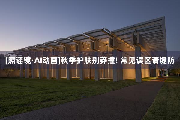 [照谣镜·AI动画]秋季护肤别莽撞! 常见误区请堤防