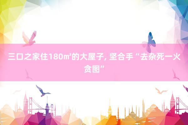 三口之家住180㎡的大屋子, 坚合手“去杂死一火贪图”
