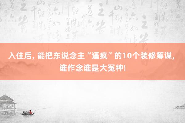 入住后, 能把东说念主“逼疯”的10个装修筹谋, 谁作念谁是大冤种!