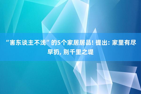 “害东谈主不浅”的5个家居居品! 提出: 家里有尽早扔, 别千里之堤
