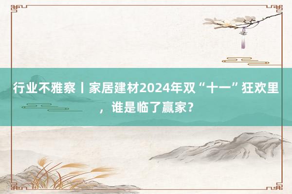 行业不雅察丨家居建材2024年双“十一”狂欢里，谁是临了赢家？