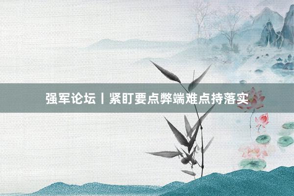 强军论坛丨紧盯要点弊端难点持落实