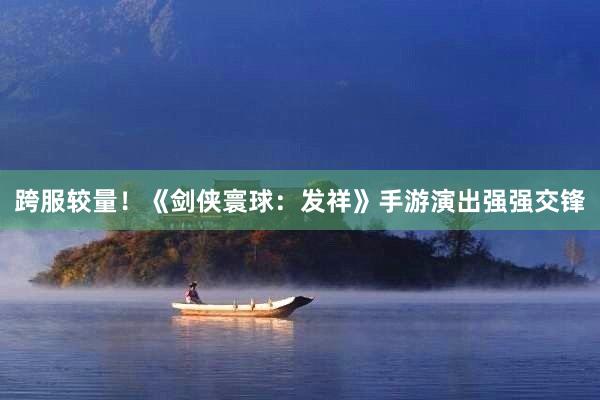 跨服较量！《剑侠寰球：发祥》手游演出强强交锋
