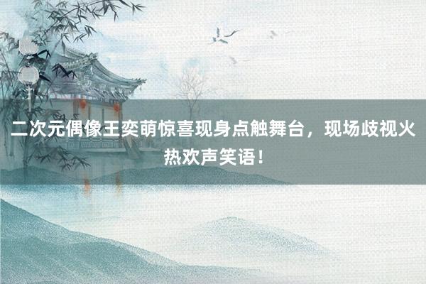二次元偶像王奕萌惊喜现身点触舞台，现场歧视火热欢声笑语！