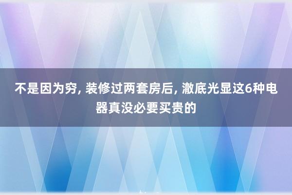 不是因为穷, 装修过两套房后, 澈底光显这6种电器真没必要买贵的