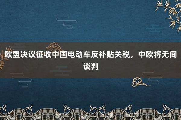 欧盟决议征收中国电动车反补贴关税，中欧将无间谈判