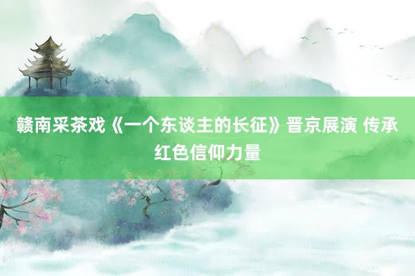 赣南采茶戏《一个东谈主的长征》晋京展演 传承红色信仰力量