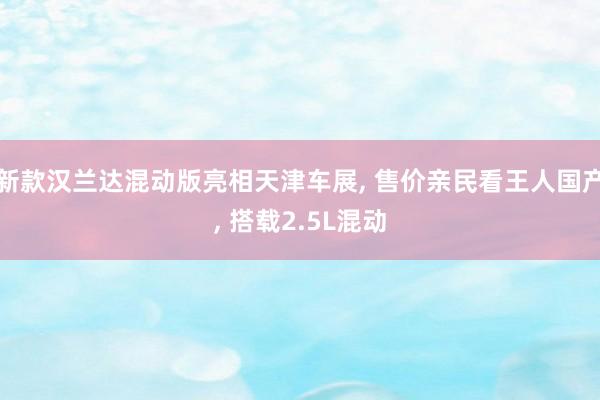 新款汉兰达混动版亮相天津车展, 售价亲民看王人国产, 搭载2.5L混动