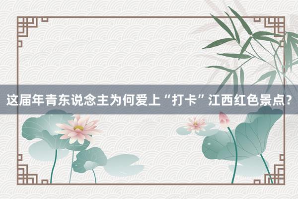 这届年青东说念主为何爱上“打卡”江西红色景点？