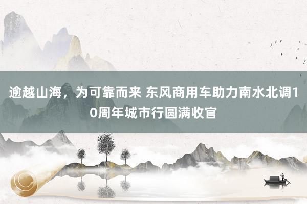 逾越山海，为可靠而来 东风商用车助力南水北调10周年城市行圆满收官
