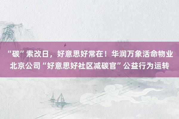 “碳”索改日，好意思好常在！华润万象活命物业北京公司“好意思好社区减碳官”公益行为运转
